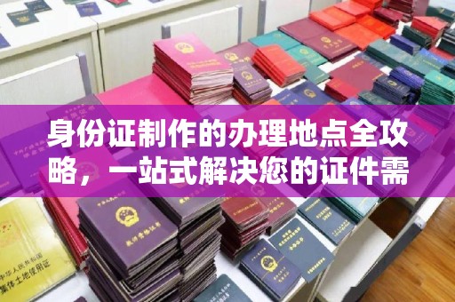 抚顺身份证制作的办理地点全攻略，一站式解决您的证件需求