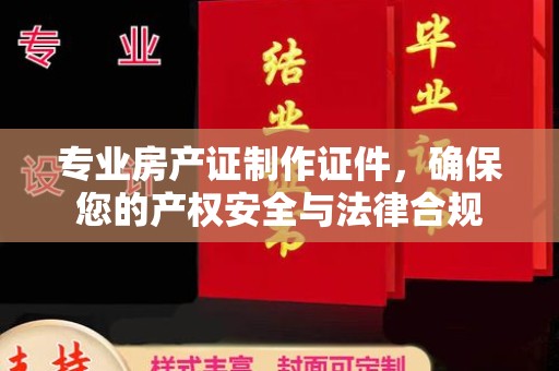 抚顺专业房产证制作证件，确保您的产权安全与法律合规
