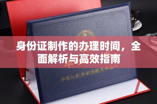 抚顺身份证制作的办理时间，全面解析与高效指南