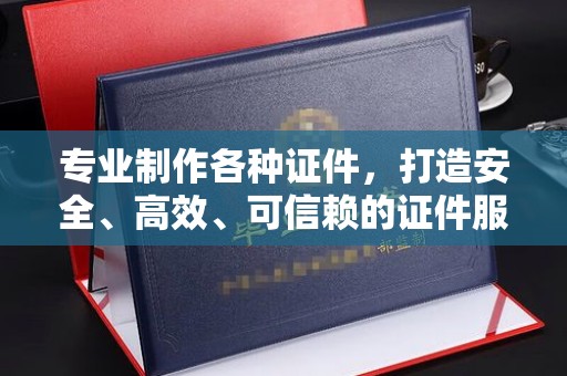 抚顺专业制作各种证件，打造安全、高效、可信赖的证件服务