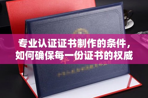 抚顺专业认证证书制作的条件，如何确保每一份证书的权威与可信